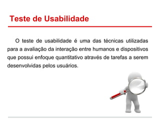 Teste de Usabilidade
O teste de usabilidade é uma das técnicas utilizadas
para a avaliação da interação entre humanos e dispositivos
que possui enfoque quantitativo através de tarefas a serem
desenvolvidas pelos usuários.
 