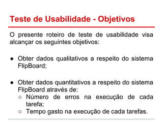Teste de Usabilidade - Objetivos
O presente roteiro de teste de usabilidade visa
alcançar os seguintes objetivos:
● Obter dados qualitativos a respeito do sistema
FlipBoard;
● Obter dados quantitativos a respeito do sistema
FlipBoard através de:
○ Número de erros na execução de cada
tarefa;
○ Tempo gasto na execução de cada tarefas.
 