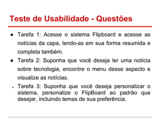 Teste de Usabilidade - Questões
● Tarefa 1: Acesse o sistema Flipboard e acesse as
notícias da capa, lendo-as em sua forma resumida e
completa também.
● Tarefa 2: Suponha que você deseja ler uma notícia
sobre tecnologia, encontre o menu desse aspecto e
visualize as notícias.
● Tarefa 3: Suponha que você deseja personalizar o
sistema, personalize o FlipBoard ao padrão que
desejar, incluindo temas de sua preferência.
 