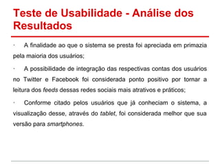Teste de Usabilidade - Análise dos
Resultados
· A finalidade ao que o sistema se presta foi apreciada em primazia
pela maioria dos usuários;
· A possibilidade de integração das respectivas contas dos usuários
no Twitter e Facebook foi considerada ponto positivo por tornar a
leitura dos feeds dessas redes sociais mais atrativos e práticos;
· Conforme citado pelos usuários que já conheciam o sistema, a
visualização desse, através do tablet, foi considerada melhor que sua
versão para smartphones.
 