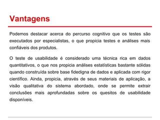 Vantagens
Podemos destacar acerca do percurso cognitivo que os testes são
executados por especialistas, o que propicia testes e análises mais
confiáveis dos produtos.
O teste de usabilidade é considerado uma técnica rica em dados
quantitativos, o que nos propicia análises estatísticas bastante sólidas
quando construída sobre base fidedigna de dados e aplicada com rigor
científico. Ainda, propicia, através de seus materiais de aplicação, a
visão qualitativa do sistema abordado, onde se permite extrair
conclusões mais aprofundadas sobre os quesitos de usabilidade
disponíveis.
 