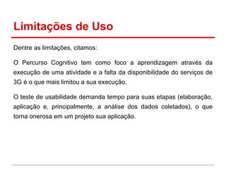 Limitações de Uso
Dentre as limitações, citamos:
O Percurso Cognitivo tem como foco a aprendizagem através da
execução de uma atividade e a falta da disponibilidade do serviços de
3G é o que mais limitou a sua execução.
O teste de usabilidade demanda tempo para suas etapas (elaboração,
aplicação e, principalmente, a análise dos dados coletados), o que
torna onerosa em um projeto sua aplicação.
 