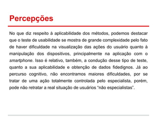 Percepções
No que diz respeito à aplicabilidade dos métodos, podemos destacar
que o teste de usabilidade se mostra de grande complexidade pelo fato
de haver dificuldade na visualização das ações do usuário quanto à
manipulação dos dispositivos, principalmente na aplicação com o
smartphone. Isso é relativo, também, a condução desse tipo de teste,
quanto a sua aplicabilidade e obtenção de dados fidedignos. Já ao
percurso cognitivo, não encontramos maiores dificuldades, por se
tratar de uma ação totalmente controlada pelo especialista, porém,
pode não retratar a real situação de usuários “não especialistas”.
 