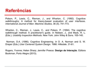 Referências
Polson, P., Lewis, C., Rieman, J., and Wharton, C. (1992). Cognitive
walkthroughs: A method for theory-based evaluation of user interfaces.
International Journal of Man- Machine Studies, 36 (5). 741-773.
Wharton, C., Rieman, J., Lewis, C., and Polson, P. (1994). The cognitive
walkthrough method: A practitioner's guide. In Nielsen, J., and Mack, R. L.
(Eds.), Usability Inspection Methods. New York. John Wiley & Sons. 105-140.
Norman, D.A. (1986). Cognitive Engineering. In D. A. Norman and S. W.
Draper (Eds.) User Centered System Design. 1986. Hillsdale. 31-61.
Rogers, Yvonne; Helen Sharp; Jennifer Preece: Design de Interação. Editora
Bookman, Porto Alegre (2013).
 