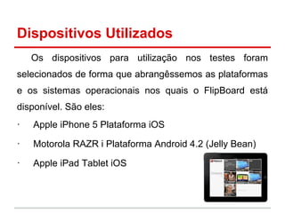 Dispositivos Utilizados
Os dispositivos para utilização nos testes foram
selecionados de forma que abrangêssemos as plataformas
e os sistemas operacionais nos quais o FlipBoard está
disponível. São eles:
· Apple iPhone 5 Plataforma iOS
· Motorola RAZR i Plataforma Android 4.2 (Jelly Bean)
· Apple iPad Tablet iOS
 