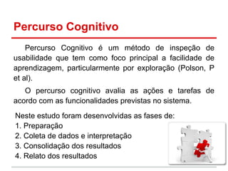 Percurso Cognitivo
Percurso Cognitivo é um método de inspeção de
usabilidade que tem como foco principal a facilidade de
aprendizagem, particularmente por exploração (Polson, P
et al).
O percurso cognitivo avalia as ações e tarefas de
acordo com as funcionalidades previstas no sistema.
Neste estudo foram desenvolvidas as fases de:
1. Preparação
2. Coleta de dados e interpretação
3. Consolidação dos resultados
4. Relato dos resultados
 