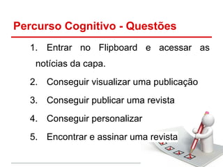 Percurso Cognitivo - Questões
1. Entrar no Flipboard e acessar as
notícias da capa.
2. Conseguir visualizar uma publicação
3. Conseguir publicar uma revista
4. Conseguir personalizar
5. Encontrar e assinar uma revista
 