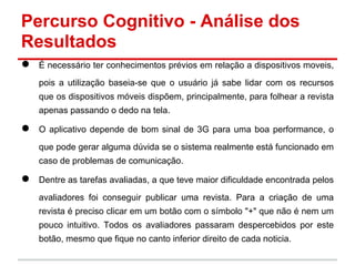 Percurso Cognitivo - Análise dos
Resultados
● É necessário ter conhecimentos prévios em relação a dispositivos moveis,
pois a utilização baseia-se que o usuário já sabe lidar com os recursos
que os dispositivos móveis dispõem, principalmente, para folhear a revista
apenas passando o dedo na tela.
● O aplicativo depende de bom sinal de 3G para uma boa performance, o
que pode gerar alguma dúvida se o sistema realmente está funcionado em
caso de problemas de comunicação.
● Dentre as tarefas avaliadas, a que teve maior dificuldade encontrada pelos
avaliadores foi conseguir publicar uma revista. Para a criação de uma
revista é preciso clicar em um botão com o símbolo "+" que não é nem um
pouco intuitivo. Todos os avaliadores passaram despercebidos por este
botão, mesmo que fique no canto inferior direito de cada noticia.
 