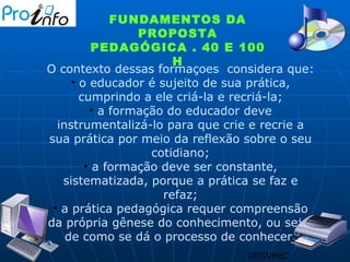 SEED/MEC FUNDAMENTOS DA PROPOSTA PEDAGÓGICA . 40 E 100 H O contexto dessas formaçoes  considera que: o educador é sujeito de sua prática, cumprindo a ele criá-la e recriá-la; a formação do educador deve instrumentalizá-lo para que crie e recrie a sua prática por meio da reflexão sobre o seu cotidiano; a formação deve ser constante, sistematizada, porque a prática se faz e refaz; a prática pedagógica requer compreensão da própria gênese do conhecimento, ou seja, de como se dá o processo de conhecer. 