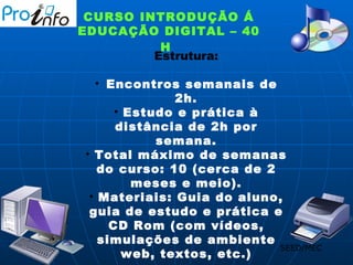CURSO INTRODUÇÃO Á EDUCAÇÃO DIGITAL – 40 H   Estrutura: Encontros semanais de 2h. Estudo e prática à distância de 2h por semana. Total máximo de semanas do curso: 10 (cerca de 2 meses e meio). Materiais: Guia do aluno, guia de estudo e prática e CD Rom (com vídeos, simulações de ambiente web, textos, etc.) SEED/MEC 