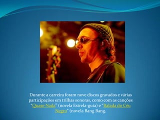 Durante a carreira foram nove discos gravados e várias participações em trilhas sonoras, como com as canções “Quase Nada” (novela Estrela-guia) e “Balada do Céu Negro” (novela BangBang.