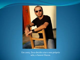 Em 2005, Zeca decide criar o seu próprio selo, o Saravá Discos.
