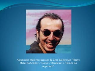 Alguns dos maiores sucessos de Zeca Baleiro são “Heavy Metal do Senhor”, “Dodói”, “Bandeira” e “Samba do Approach”.