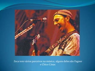 Zeca tem vários parceiros na música, alguns deles são Fagner e Chico César.