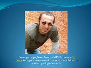 Com a participação no Acústico MTV da cantora Gal Costa, Zeca ganhou repercussão nacional e impulsionou o sucesso que logo alcançaria.