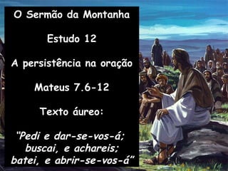 O Sermão da Montanha
Estudo 12
A persistência na oração
Mateus 7.6-12
Texto áureo:
“Pedi e dar-se-vos-á;
buscai, e achareis;
batei, e abrir-se-vos-á”
 