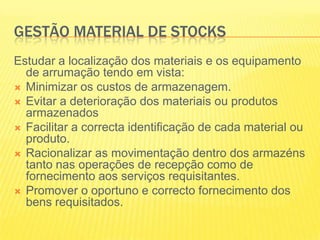 GESTÃO MATERIAL DE STOCKSEstudar a localização dos materiais e os equipamento de arrumação tendo em vista:Minimizar os custos de armazenagem.Evitar a deterioração dos materiais ou produtos armazenadosFacilitar a correcta identificação de cada material ou produto.Racionalizar as movimentação dentro dos armazéns tanto nas operações de recepção como de fornecimento aos serviços requisitantes.Promover o oportuno e correcto fornecimento dos bens requisitados.