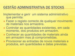 GESTÃO ADMINISTRATIVA DE STOCKSImplementar e gerir  um sistema administrativo que permita:Fazer o registo correcto de qualquer movimento de materiais nos armazéns.Controlar as quantidades existentes, em cada momento, dos produtos em armazém.Conhecer as quantidades de materiais ainda em armazém mas já comprometidas.Provisionar as entradas de novos materiais e produtos, em quantidades e datas previstas.