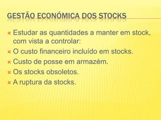 GESTÃO ECONÓMICA DOS STOCKSEstudar as quantidades a manter em stock, com vista a controlar: O custo financeiro incluído em stocks.Custo de posse em armazém.Os stocks obsoletos.A ruptura da stocks.
