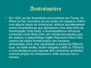 Austrolopiteco Em 1924, ao ser dinamitada uma pedreira em Taung, na África do Sul, encontrou-se por acaso um pequeno crânio com alguns traços de chimpanzé, embora prevalecessem outras características que apontavam uma clara linha de hominização. Este fóssil, o  Australopithecus africanus , conhecido como Baby Dart, em virtude dos estudos que lhe dedicou o paleontólogo inglês Raymond Arthur Dart, carecia da viseira frontal própria dos macacos antropóides, tinha uma capacidade craniana de 500cm3 (que, na idade adulta, teriam chegado a 600 ou 700cm3) e uma dentadura com apenas dois caracteres gorilóides, nenhum próprio do chimpanzé e vinte comuns com o homem.  