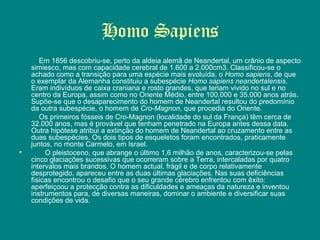 Homo Sapiens Em 1856 descobriu-se, perto da aldeia alemã de Neandertal, um crânio de aspecto simiesco, mas com capacidade cerebral de 1.600 a 2.000cm3. Classificou-se o achado como a transição para uma espécie mais evoluída, o  Homo sapiens , de que o exemplar da Alemanha constituiu a subespécie  Homo sapiens neandertalensis . Eram indivíduos de caixa craniana e rosto grandes, que teriam vivido no sul e no centro da Europa, assim como no Oriente Médio, entre 100.000 e 35.000 anos atrás. Supõe-se que o desaparecimento do homem de Neandertal resultou do predomínio da outra subespécie, o homem de  Cro-Magnon , que procedia do Oriente. Os primeiros fósseis de Cro-Magnon (localidade do sul da França) têm cerca de 32.000 anos, mas é provável que tenham penetrado na Europa antes dessa data. Outra hipótese atribui a extinção do homem de Neandertal ao cruzamento entre as duas subespécies. Os dois tipos de esqueletos foram encontrados, praticamente juntos, no monte Carmelo, em Israel.          O pleistoceno, que abrange o último 1,6 milhão de anos, caracterizou-se pelas cinco glaciações sucessivas que ocorreram sobre a Terra, intercaladas por quatro intervalos mais brandos. O homem actual, frágil e de corpo relativamente desprotegido, apareceu entre as duas últimas glaciações. Nas suas deficiências físicas encontrou o desafio que o seu grande cérebro enfrentou com êxito: aperfeiçoou a protecção contra as dificuldades e ameaças da natureza e inventou instrumentos para, de diversas maneiras, dominar o ambiente e diversificar suas condições de vida. 