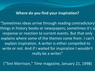 Where do you find your inspiration?

“Sometimes ideas arrive through reading contradictory
things in history books or newspapers; sometimes it's a
  response or reaction to current events. But that only
 explains where some of the themes come from. I can't
   explain inspiration. A writer is either compelled to
  write or not. And if I waited for inspiration I wouldn't
                    really be a writer.”

 ("Toni Morrison," Time magazine, January 21, 1998)
 