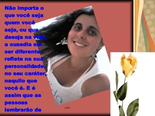 Não importa o que você seja quem você seja, ou que deseja na vida, a ousadia em ser diferente reflete na sua personalidade, no seu caráter, naquilo que você é. E é assim que as pessoas lembrarão de você um dia.   