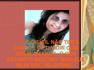 ...É DIFÍCIL NÃO TER A CHANCE DE DIVIDIR COM QUEM AMAMOS, O QUE ESTAMOS SENTIDO, NEM QUE SEJA POR TELEFONE... 
