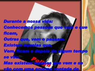 Durante a nossa vida: Conhecemos pessoas que vem e que ficam, Outras que, vem e passam. Existem aquelas que, Vem, ficam e depois de algum tempo se vão. Mas existem aquelas que vem e se vão com uma enorme vontade de ficar... 