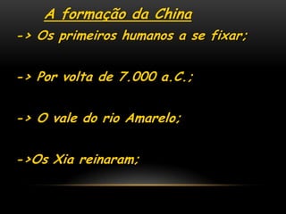 A formação da China
-> Os primeiros humanos a se fixar;
-> Por volta de 7.000 a.C.;
-> O vale do rio Amarelo;
->Os Xia reinaram;
 