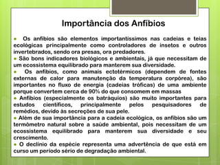Importância dos Anfíbios
● Os anfíbios são elementos importantíssimos nas cadeias e teias
ecológicas principalmente como controladores de insetos e outros
invertebrados, sendo ora presas, ora predadores.
● São bons indicadores biológicos e ambientais, já que necessitam de
um ecossistema equilibrado para manterem sua diversidade.
● Os anfíbios, como animais ectotérmicos (dependem de fontes
externas de calor para manutenção da temperatura corpórea), são
importantes no fluxo de energia (cadeias tróficas) de uma ambiente
porque convertem cerca de 90% do que consomem em massas
● Anfíbios (especialmente os batráquios) são muito importantes para
estudos
científicos,
principalmente
pelos
pesquisadores
de
remédios, devido às secreções de sua pele.
● Além de sua importância para a cadeia ecológica, os anfíbios são um
termômetro natural sobre a saúde ambiental, pois necessitam de um
ecossistema equilibrado para manterem sua diversidade e seu
crescimento.
● O declínio da espécie representa uma advertência de que está em
curso um período sério de degradação ambiental.

 