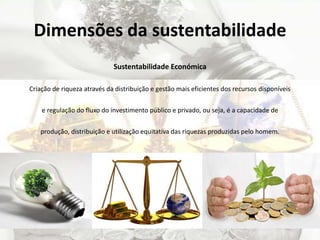 Dimensões da sustentabilidade
Sustentabilidade Económica
Criação de riqueza através da distribuição e gestão mais eficientes dos recursos disponíveis
e regulação do fluxo do investimento público e privado, ou seja, é a capacidade de
produção, distribuição e utilização equitativa das riquezas produzidas pelo homem.
 