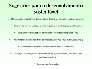 Sugestões para o desenvolvimento
sustentável
 Obtenção de energia através do uso racional de recursos naturais (energias renováveis);
 Utilização de técnicas agrícolas que não prejudiquem o solo (agricultura biológica);
 Reciclagem de diversos tipos de materiais e respeito pela regra dos 5 R’s;
 Tratamento de esgotos industriais e domésticos (para não poluir os rios, lagos, etc.);
 Colocar os equipamentos electrónicos em locais especializados;
 Diminuição na utilização de combustíveis fósseis (gasolina, diesel), substituindo-os
por biocombustíveis;
 Combate à desflorestação.
 