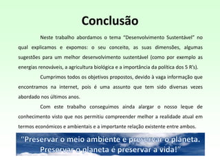 Conclusão
Neste trabalho abordamos o tema “Desenvolvimento Sustentável” no
qual explicamos e expomos: o seu conceito, as suas dimensões, algumas
sugestões para um melhor desenvolvimento sustentável (como por exemplo as
energias renováveis, a agricultura biológica e a importância da política dos 5 R’s).
Cumprimos todos os objetivos propostos, devido à vaga informação que
encontramos na internet, pois é uma assunto que tem sido diversas vezes
abordado nos últimos anos.
Com este trabalho conseguimos ainda alargar o nosso leque de
conhecimento visto que nos permitiu compreender melhor a realidade atual em
termos económicos e ambientais e a importante relação existente entre ambos.
 