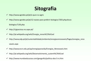  http://www.agrobio.pt/pt/o-que-e-a-agric
 http://www.agrobio.pt/pt/12-razoes-para-preferir-biologico.T203.phpultura-
biologica.T136.php
 http://cjigraciosa.no.sapo.pt/
 http://pt.wikipedia.org/wiki/Energia_renov%C3%A1vel
 http://www.edp.pt/pt/sustentabilidade/ambiente/energiasrenovaveis/Pages/energias_reno
vaveis.aspx
 http://www.eccn.edu.pt/ap/energiaparavida/Energias_Renovaveis.htm
 http://pt.wikipedia.org/wiki/Desenvolvimento_sustent%C3%A1vel
 http://www.mundoeducacao.com/geografia/politica-dos-5-rs.htm
Sitografia
 