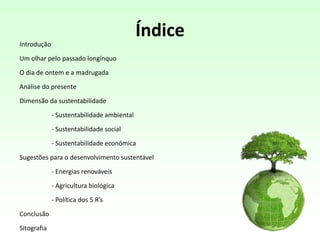 Índice
Introdução
Um olhar pelo passado longínquo
O dia de ontem e a madrugada
Análise do presente
Dimensão da sustentabilidade
- Sustentabilidade ambiental
- Sustentabilidade social
- Sustentabilidade económica
Sugestões para o desenvolvimento sustentável
- Energias renováveis
- Agricultura biológica
- Política dos 5 R’s
Conclusão
Sitografia
 