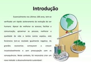 Introdução
Essencialmente nos últimos 100 anos, tem-se
verificado um rápido aceleramento da evolução do ser
humano. Apesar de melhorar os acessos, facilitar a
comunicação, aproximar as pessoas, melhorar a
qualidade de vida e tantos outros aspetos, este
fenómeno tem-se revelado igualmente negativo. As
grandes economias começaram a crescer
incontrolavelmente e sem preocupação com as
consequências. Neste contexto, foi necessário criar um
novo método: o desenvolvimento sustentável.
 