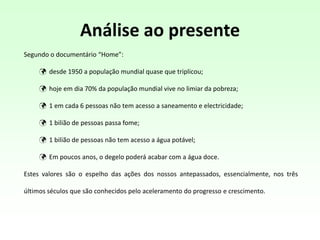 Análise ao presente
Segundo o documentário “Home”:
 desde 1950 a população mundial quase que triplicou;
 hoje em dia 70% da população mundial vive no limiar da pobreza;
 1 em cada 6 pessoas não tem acesso a saneamento e electricidade;
 1 bilião de pessoas passa fome;
 1 bilião de pessoas não tem acesso a água potável;
 Em poucos anos, o degelo poderá acabar com a água doce.
Estes valores são o espelho das ações dos nossos antepassados, essencialmente, nos três
últimos séculos que são conhecidos pelo aceleramento do progresso e crescimento.
 