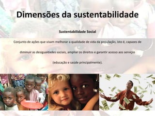 Dimensões da sustentabilidade
Sustentabilidade Social
Conjunto de ações que visam melhorar a qualidade de vida da população, isto é, capazes de
diminuir as desigualdades sociais, ampliar os direitos e garantir acesso aos serviços
(educação e saúde principalmente).
 