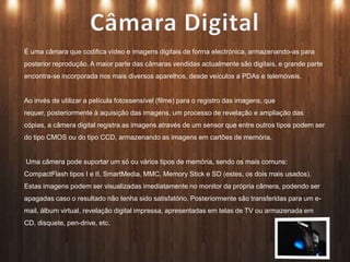 É uma câmara que codifica vídeo e imagens digitais de forma electrónica, armazenando-as para
posterior reprodução. A maior parte das câmaras vendidas actualmente são digitais, e grande parte
encontra-se incorporada nos mais diversos aparelhos, desde veículos a PDAs e telemóveis.
Ao invés de utilizar a película fotossensível (filme) para o registro das imagens, que
requer, posteriormente à aquisição das imagens, um processo de revelação e ampliação das
cópias, a câmera digital registra as imagens através de um sensor que entre outros tipos podem ser
do tipo CMOS ou do tipo CCD, armazenando as imagens em cartões de memória.
Uma câmera pode suportar um só ou vários tipos de memória, sendo os mais comuns:
CompactFlash tipos I e II, SmartMedia, MMC, Memory Stick e SD (estes, os dois mais usados).
Estas imagens podem ser visualizadas imediatamente no monitor da própria câmera, podendo ser
apagadas caso o resultado não tenha sido satisfatório. Posteriormente são transferidas para um e-
mail, álbum virtual, revelação digital impressa, apresentadas em telas de TV ou armazenada em
CD, disquete, pen-drive, etc.
 