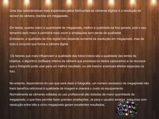 Uma das características mais exploradas pelos fabricantes de câmeras digitais é a resolução do
sensor da câmera, medida em megapixels.
Em teoria, quanto maior a quantidade de megapixels, melhor a qualidade da foto gerada, pois o seu
tamanho será maior e permitirá mais zoom e ampliações sem perda de qualidade.
Entretanto, a qualidade da foto digital não depende somente da resolução em megapixels, mas de
todo o conjunto que forma a câmera digital.
Os fatores que mais influenciam a qualidade das fotos/vídeos são a qualidade das lentes da
objetiva, o algoritmo (software interno da câmera que processa os dados capturados) e os recursos
que o fotógrafo pode usar para um melhor resultado, ou até mesmo eventuais efeitos especiais na
foto.
No entanto, dependendo do uso que será dado à fotografia, um número excessivo de megapixels não
trará benefício adicional à qualidade da imagem e onerará o custo do equipamento.
Normalmente as câmeras voltadas ao uso profissional são dotadas de maior quantidade de
megapixels, o que lhes permite fazer grandes ampliações. Já para o usuário amador, máquinas com
resolução entre três e cinco megapixels geram excelentes resultados.
 