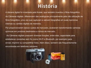 A câmera digital foi inventada pela Kodak, que também inventou o filme fotográfico.
As Câmeras digitais diferenciam das analógicas principalmente pela não utilização de
filme fotográfico, uma vez que capturam e salvam fotografias em suas memórias
internas ou cartões digitais de memória.
Por proporcionarem baixos custos de manuseio, acabaram transformando cameras
químicas em produtos destinados a nichos de mercado.
As Câmeras digitais possuem diversas funções, entre elas, capacidade para
estabelecer conexões sem fio (como Wi-Fi e Bluetooth, por exemplo) para
enviar, imprimir ou compartilhar fotos. Além disso, também são frequentemente
encontradas em telefones celulares.
 