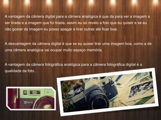 A vantagem da câmera digital para a câmera analógica é que da para ver a imagem a
ser tirada e a imagem que foi tirada, assim eu só revelo a foto que eu quiser e se eu
não gostar da imagem eu posso apagar e tirar outras até ficar boa.
A desvantagem da câmera digital é que se eu quiser tirar uma imagem boa, como a de
uma câmera analógica vai ocupar muito espaço memória.
A vantagem da câmera fotográfica analógica para a câmera fotográfica digital é a
qualidade da foto.
 