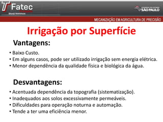 Vantagens:
Desvantagens:
• Baixo Custo.
• Em alguns casos, pode ser utilizado irrigação sem energia elétrica.
• Menor dependência da qualidade física e biológica da água.
• Acentuada dependência da topografia (sistematização).
• Inadequados aos solos excessivamente permeáveis.
• Dificuldades para operação noturna e automação.
• Tende a ter uma eficiência menor.
Irrigação por Superfície
 
