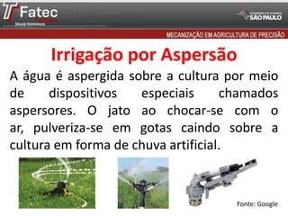 A água é aspergida sobre a cultura por meio
de dispositivos especiais chamados
aspersores. O jato ao chocar-se com o
ar, pulveriza-se em gotas caindo sobre a
cultura em forma de chuva artificial.
Fonte: Google
Irrigação por Aspersão
 