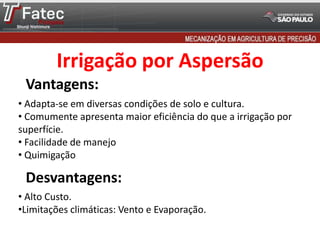 Vantagens:
Desvantagens:
• Adapta-se em diversas condições de solo e cultura.
• Comumente apresenta maior eficiência do que a irrigação por
superfície.
• Facilidade de manejo
• Quimigação
• Alto Custo.
•Limitações climáticas: Vento e Evaporação.
Irrigação por Aspersão
 