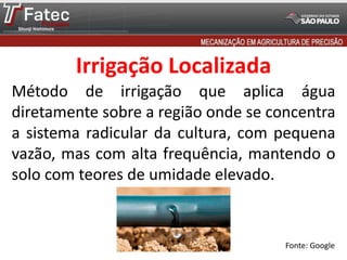 Irrigação Localizada
Método de irrigação que aplica água
diretamente sobre a região onde se concentra
a sistema radicular da cultura, com pequena
vazão, mas com alta frequência, mantendo o
solo com teores de umidade elevado.
Fonte: Google
 