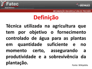 Definição
Técnica utilizada na agricultura que
tem por objetivo o fornecimento
controlado de água para as plantas
em quantidade suficiente e no
momento certo, assegurando a
produtividade e a sobrevivência da
plantação. Fonte: Wikipédia
 