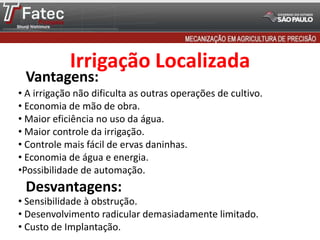 • A irrigação não dificulta as outras operações de cultivo.
• Economia de mão de obra.
• Maior eficiência no uso da água.
• Maior controle da irrigação.
• Controle mais fácil de ervas daninhas.
• Economia de água e energia.
•Possibilidade de automação.
Vantagens:
Desvantagens:
• Sensibilidade à obstrução.
• Desenvolvimento radicular demasiadamente limitado.
• Custo de Implantação.
Irrigação Localizada
 