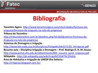 Bibliografia
Tocantins Agora- http://www.tocantinsagora.com/site/cidades/formoso-do-
araguaia/formoso-do-araguaia-na-rota-do-progresso
Tribuna do Tocantins -
http://tribunatocantins.com.br/detalhes.php?id=662&noticia=Formoso-do-
Araguaia-na-rota-do-progresso
Sistemas de Drenagens e Irrigação -
http://www.leb.esalq.usp.br/disciplinas/Folegatti/leb1571/01_bIrrigacao.pdf
Resumo aula – Disciplina Irrigação e Drenagem – Prof. Rodrigo O. R. M. Souza -
http://www.portal.ufra.edu.br/attachments/803_resumo_geral_irrigacao.pdf
Wikipédia - http://pt.wikipedia.org/wiki/Irriga%C3%A7%C3%A3o
Área de Hidráulica e Irrigação da UNESP Ilha Solteira -
http://irrigacao.blogspot.com.br/
 